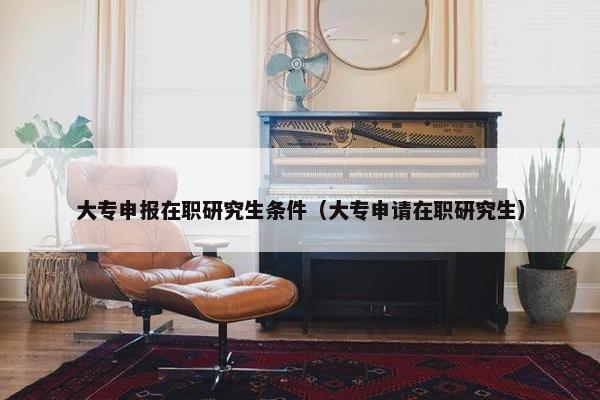 大专申报在职研究生条件（大专申请在职研究生）