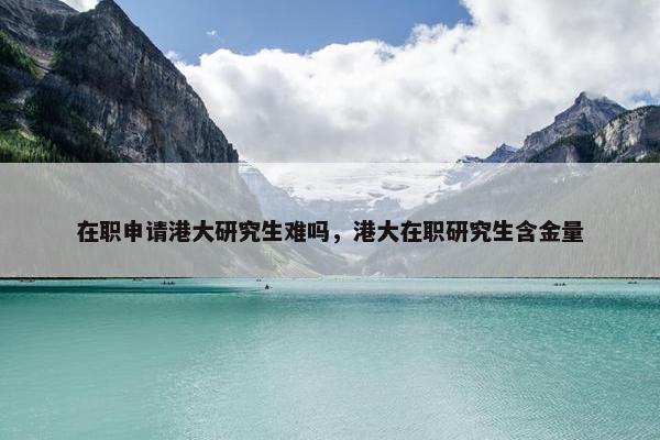 在职申请港大研究生难吗，港大在职研究生含金量