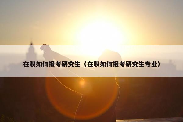 在职如何报考研究生（在职如何报考研究生专业）