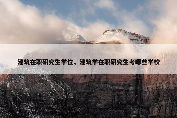 建筑在职研究生学位，建筑学在职研究生考哪些学校