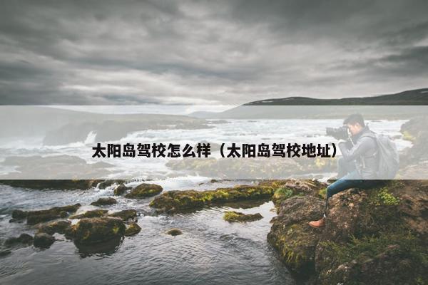 太阳岛驾校怎么样（太阳岛驾校地址）