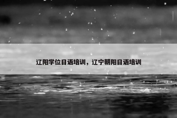 辽阳学位日语培训，辽宁朝阳日语培训