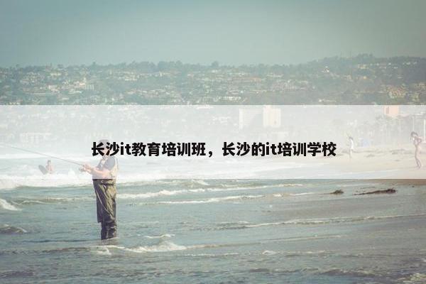 长沙it教育培训班，长沙的it培训学校