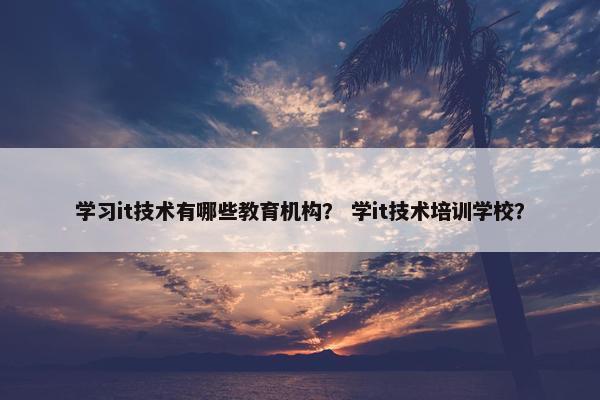 学习it技术有哪些教育机构？ 学it技术培训学校？