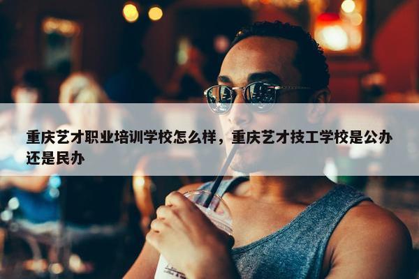 重庆艺才职业培训学校怎么样，重庆艺才技工学校是公办还是民办