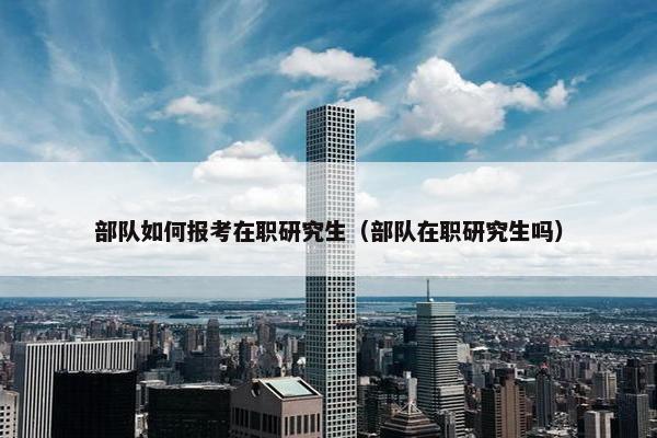部队如何报考在职研究生（部队在职研究生吗）