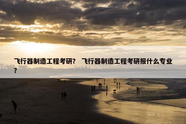 飞行器制造工程考研？ 飞行器制造工程考研报什么专业？