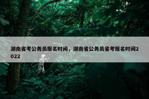 湖南省考公务员报名时间，湖南省公务员省考报名时间2022