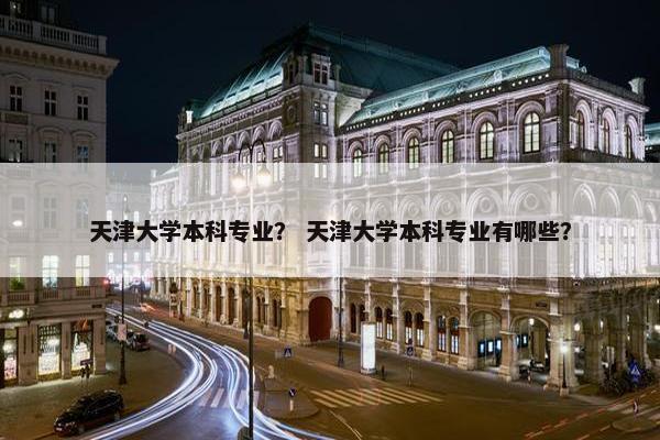 天津大学本科专业？ 天津大学本科专业有哪些？