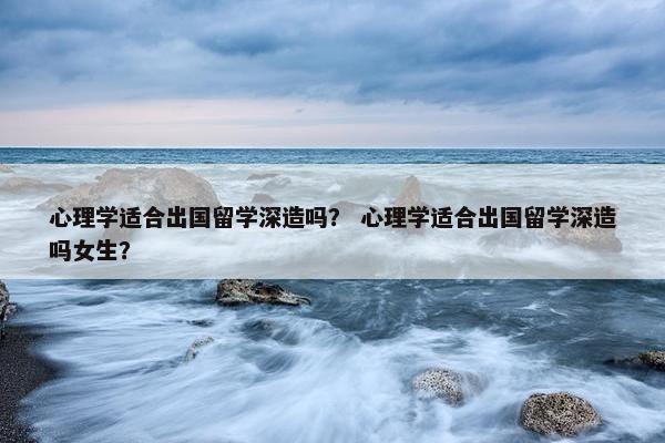 心理学适合出国留学深造吗？ 心理学适合出国留学深造吗女生？
