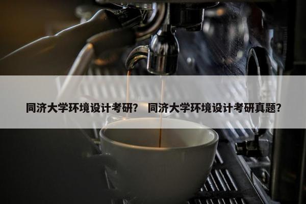 同济大学环境设计考研？ 同济大学环境设计考研真题？