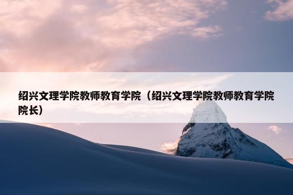 绍兴文理学院教师教育学院（绍兴文理学院教师教育学院院长）