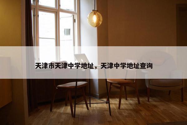 天津市天津中学地址，天津中学地址查询