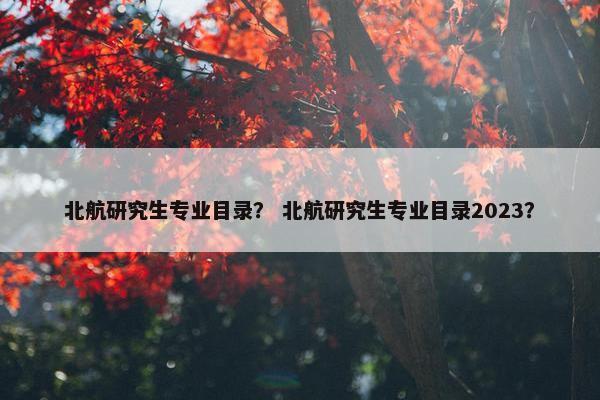 北航研究生专业目录？ 北航研究生专业目录2023？