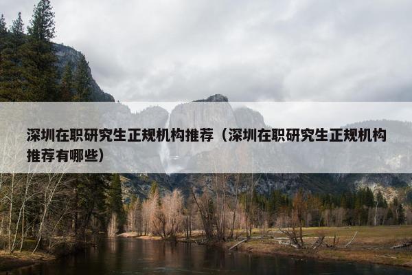 深圳在职研究生正规机构推荐（深圳在职研究生正规机构推荐有哪些）
