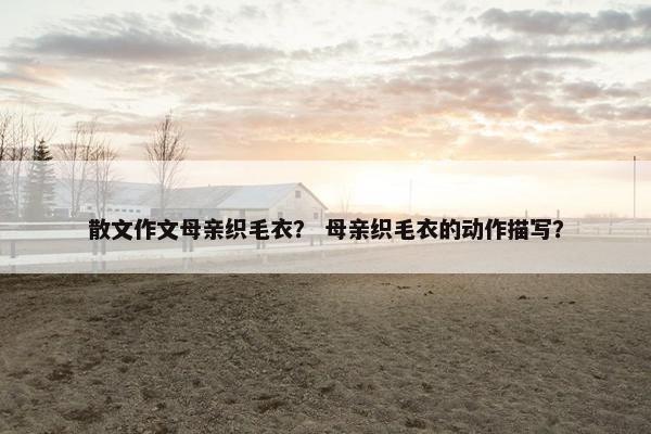 散文作文母亲织毛衣？ 母亲织毛衣的动作描写？