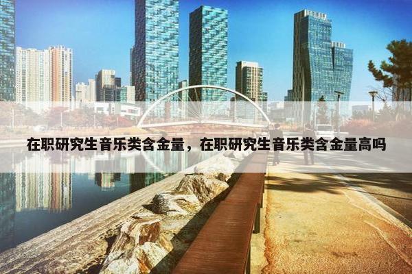 在职研究生音乐类含金量，在职研究生音乐类含金量高吗
