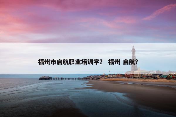 福州市启航职业培训学？ 福州 启航？
