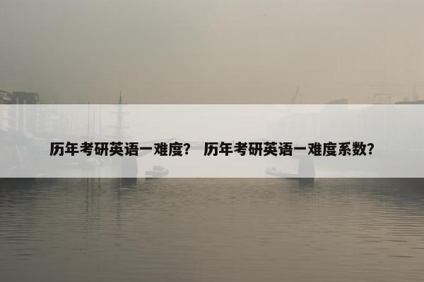 历年考研英语一难度？ 历年考研英语一难度系数？
