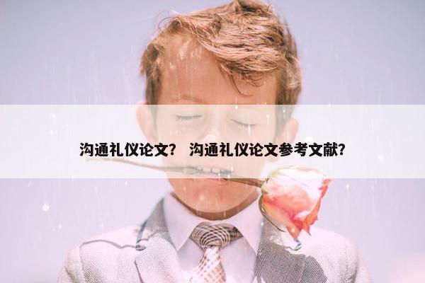 沟通礼仪论文？ 沟通礼仪论文参考文献？