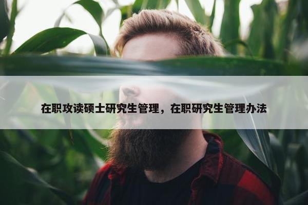 在职攻读硕士研究生管理，在职研究生管理办法