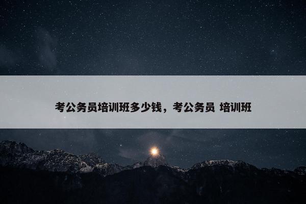 考公务员培训班多少钱，考公务员 培训班