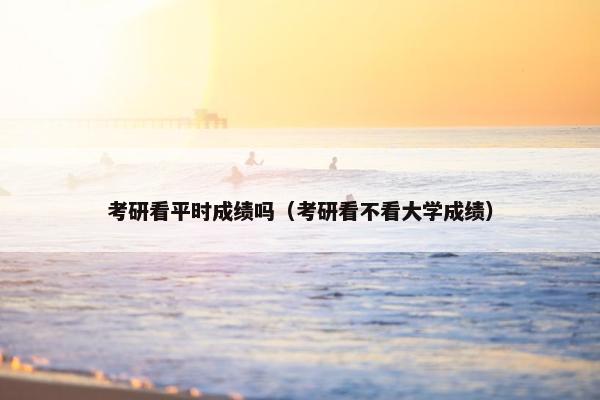 考研看平时成绩吗（考研看不看大学成绩）