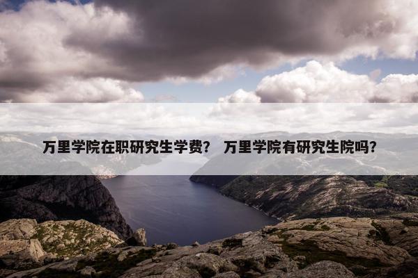 万里学院在职研究生学费？ 万里学院有研究生院吗？