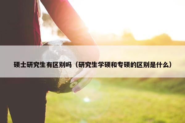硕士研究生有区别吗（研究生学硕和专硕的区别是什么）