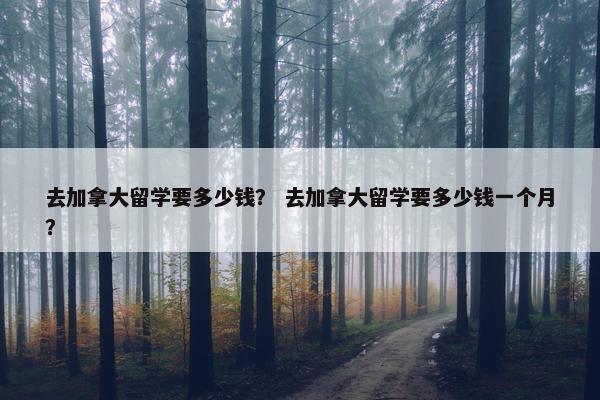 去加拿大留学要多少钱？ 去加拿大留学要多少钱一个月？