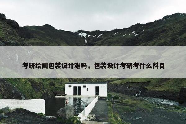 考研绘画包装设计难吗，包装设计考研考什么科目