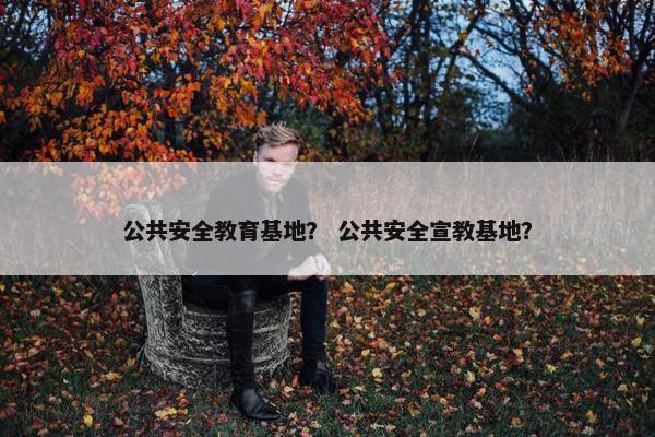 公共安全教育基地？ 公共安全宣教基地？