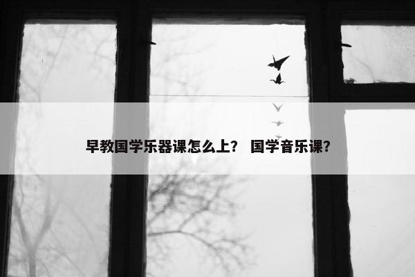 早教国学乐器课怎么上？ 国学音乐课？
