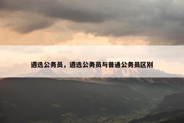 遴选公务员，遴选公务员与普通公务员区别