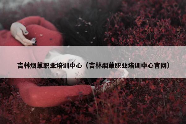 吉林烟草职业培训中心（吉林烟草职业培训中心官网）