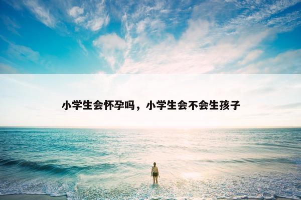 小学生会怀孕吗，小学生会不会生孩子