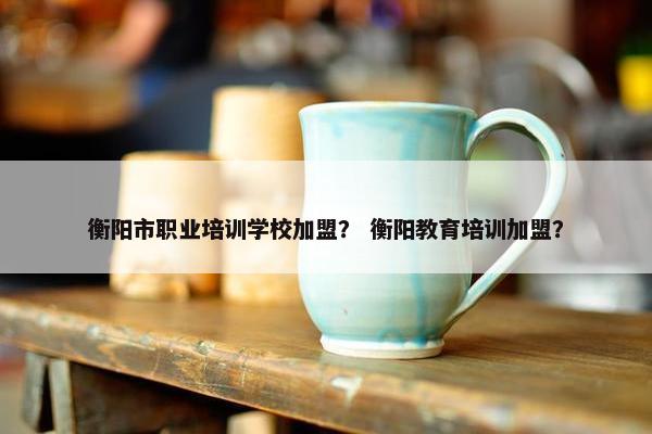 衡阳市职业培训学校加盟？ 衡阳教育培训加盟？