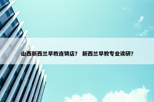山西新西兰早教连锁店？ 新西兰早教专业读研？