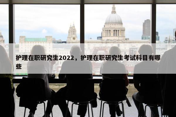 护理在职研究生2022，护理在职研究生考试科目有哪些