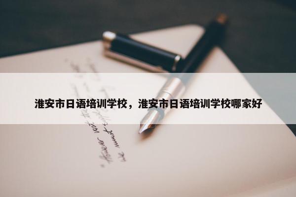 淮安市日语培训学校，淮安市日语培训学校哪家好