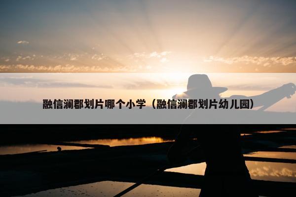 融信澜郡划片哪个小学（融信澜郡划片幼儿园）