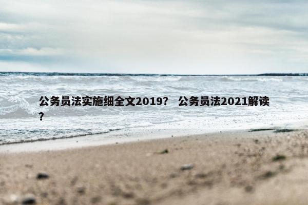 公务员法实施细全文2019？ 公务员法2021解读？
