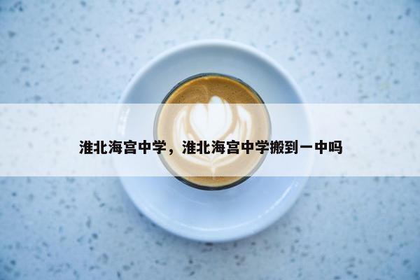 淮北海宫中学，淮北海宫中学搬到一中吗