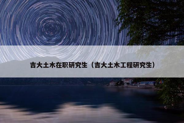 吉大土木在职研究生（吉大土木工程研究生）