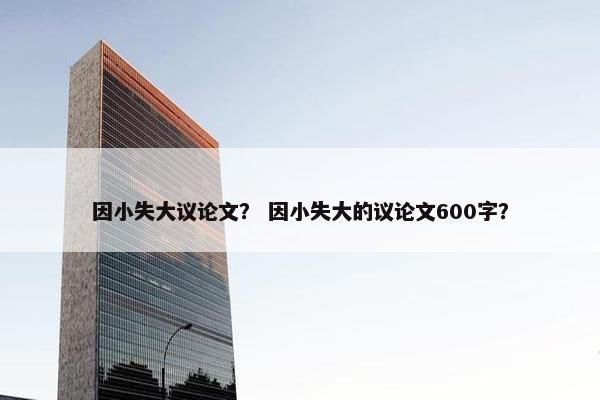 因小失大议论文？ 因小失大的议论文600字？