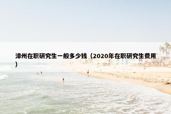 漳州在职研究生一般多少钱（2020年在职研究生费用）
