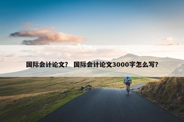 国际会计论文？ 国际会计论文3000字怎么写？