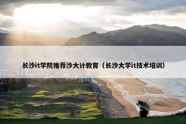 长沙it学院推荐沙大计教育（长沙大学it技术培训）