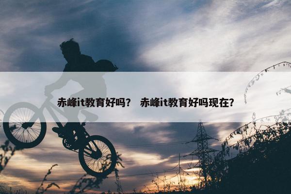 赤峰it教育好吗？ 赤峰it教育好吗现在？