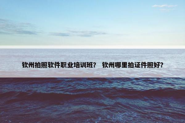 钦州拍照软件职业培训班？ 钦州哪里拍证件照好？